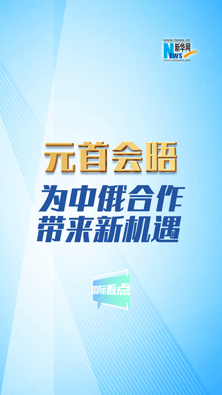 新華網(wǎng)國際看點丨元首會晤為中俄合作帶來新機遇